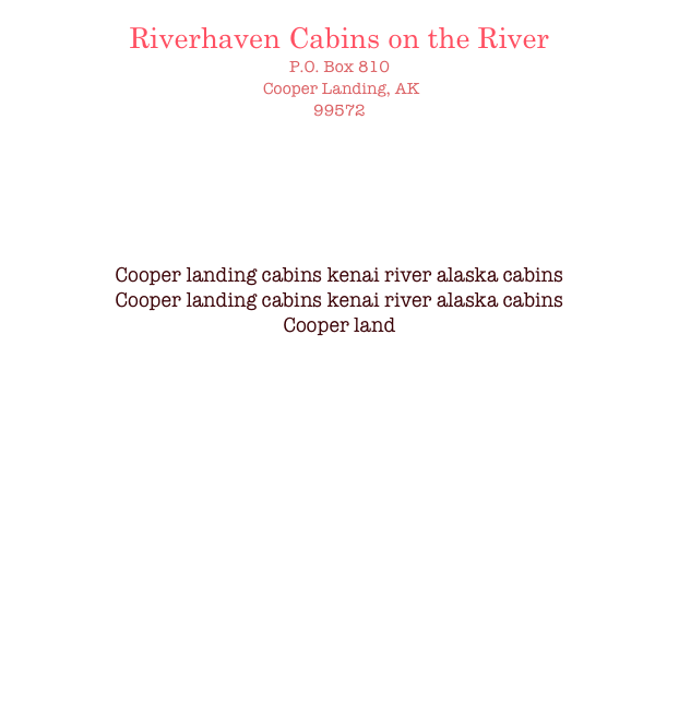 Riverhaven Cabins on the River
P.O. Box 810
 Cooper Landing, AK 
99572


Cindy Smith:
(907)595-2222
 riverhaven@arctic.net

Cooper landing cabins kenai river alaska cabins
Cooper landing cabins kenai river alaska cabins
Cooper land